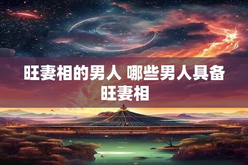 旺妻相的男人 哪些男人具备旺妻相 旺妻相的男人 哪些男人具备旺妻相