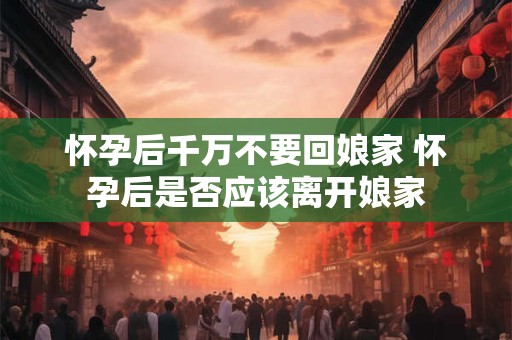 怀孕后千万不要回娘家 怀孕后是否应该离开娘家