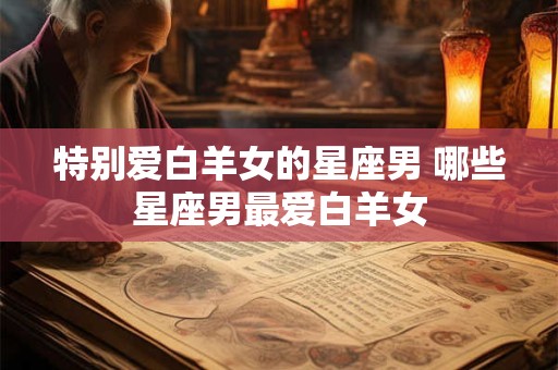特别爱白羊女的星座男 哪些星座男最爱白羊女 特别爱白羊女的星座男 哪些星座男最爱白羊女
