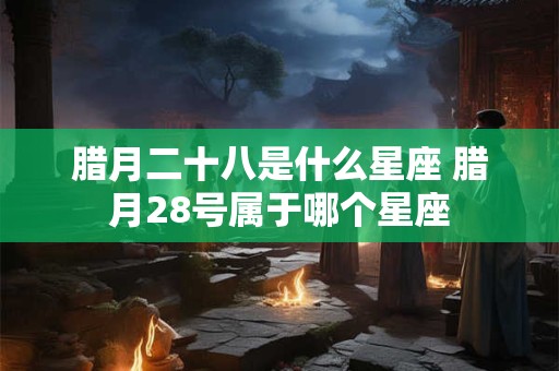 腊月二十八是什么星座 腊月28号属于哪个星座