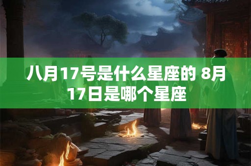 八月17号是什么星座的 8月17日是哪个星座 八月17号是什么星座的 8月17日是哪个星座