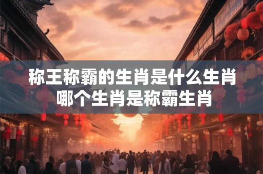 称王称霸的生肖是什么生肖 哪个生肖是称霸生肖 称王称霸的生肖是什么生肖 哪个生肖是称霸生肖