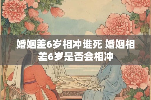 婚姻差6岁相冲谁死 婚姻相差6岁是否会相冲