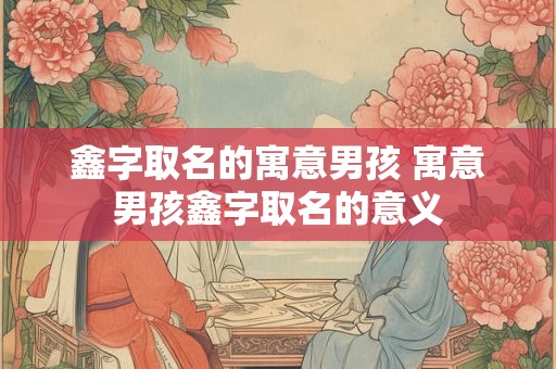鑫字取名的寓意男孩 寓意男孩鑫字取名的意义
