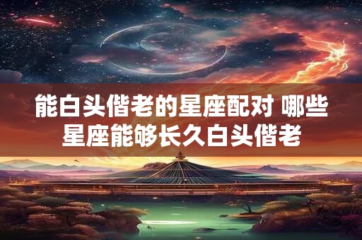 能白头偕老的星座配对 哪些星座能够长久白头偕老