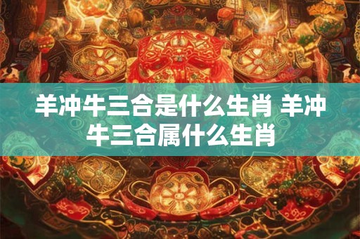 羊冲牛三合是什么生肖 羊冲牛三合属什么生肖 羊冲牛三合是什么生肖 羊冲牛三合属什么生肖