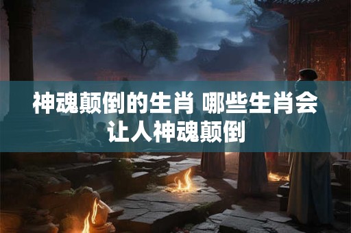 神魂颠倒的生肖 哪些生肖会让人神魂颠倒