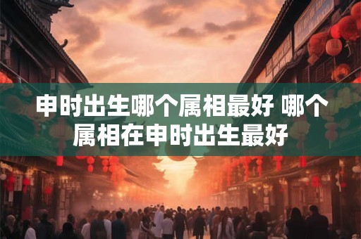 申时出生哪个属相最好 哪个属相在申时出生最好
