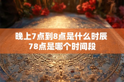 晚上7点到8点是什么时辰 78点是哪个时间段