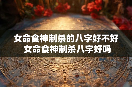 女命食神制杀的八字好不好 女命食神制杀八字好吗