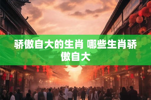 骄傲自大的生肖 哪些生肖骄傲自大