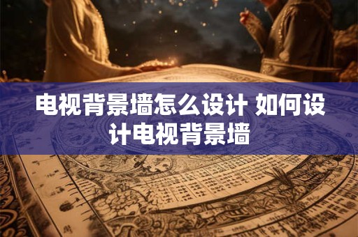 电视背景墙怎么设计 如何设计电视背景墙