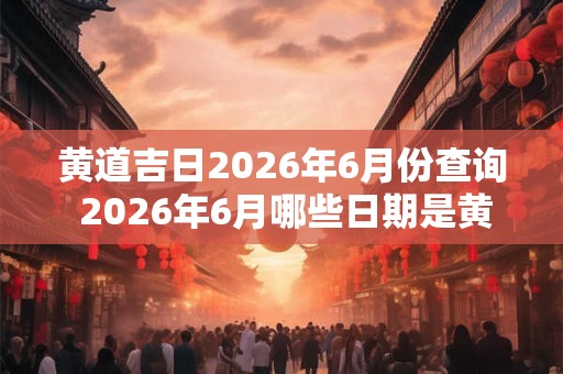 黄道吉日2026年6月份查询 2026年6月哪些日期是黄道吉日