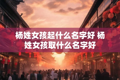 杨姓女孩起什么名字好 杨姓女孩取什么名字好