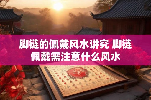 脚链的佩戴风水讲究 脚链佩戴需注意什么风水