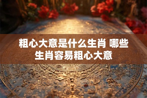 粗心大意是什么生肖 哪些生肖容易粗心大意