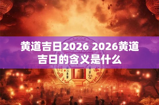 黄道吉日2026 2026黄道吉日的含义是什么
