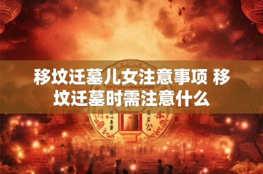 移坟迁墓儿女注意事项 移坟迁墓时需注意什么 移坟迁墓儿女注意事项 移坟迁墓时需注意什么