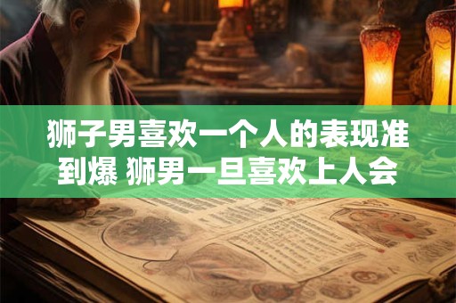 狮子男喜欢一个人的表现准到爆 狮男一旦喜欢上人会怎么表现