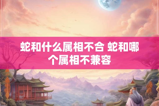 蛇和什么属相不合 蛇和哪个属相不兼容 蛇和什么属相不合 蛇和哪个属相不兼容