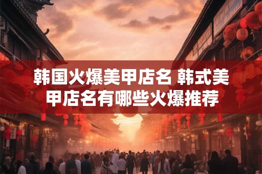 韩国火爆美甲店名 韩式美甲店名有哪些火爆推荐 韩国火爆美甲店名 韩式美甲店名有哪些火爆推荐