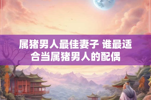 属猪男人最佳妻子 谁最适合当属猪男人的配偶