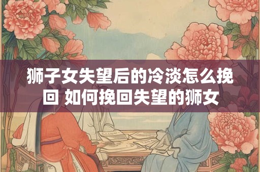 狮子女失望后的冷淡怎么挽回 如何挽回失望的狮女