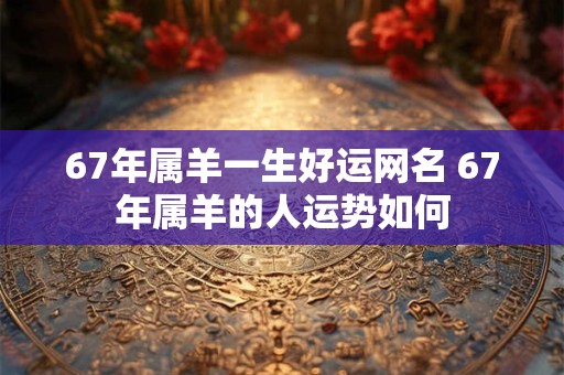 67年属羊一生好运网名 67年属羊的人运势如何