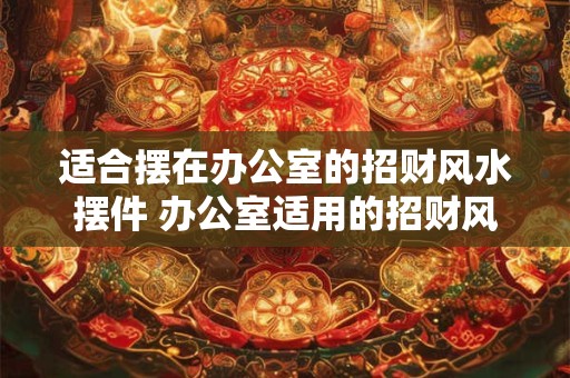 适合摆在办公室的招财风水摆件 办公室适用的招财风水摆件有哪些