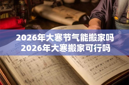 2026年大寒节气能搬家吗 2026年大寒搬家可行吗