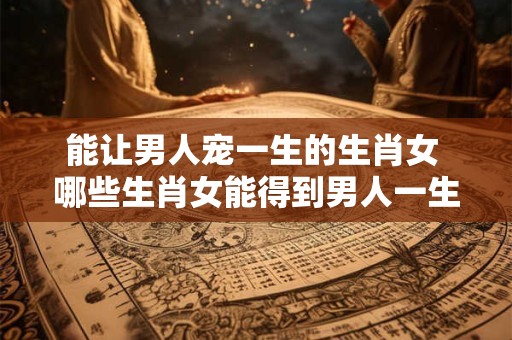 能让男人宠一生的生肖女 哪些生肖女能得到男人一生的宠爱