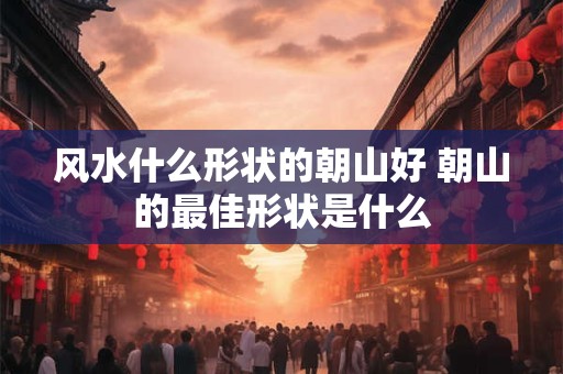风水什么形状的朝山好 朝山的最佳形状是什么