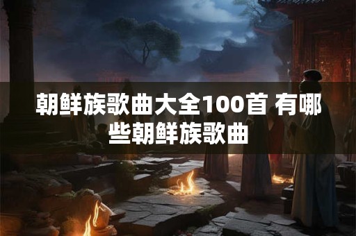 朝鲜族歌曲大全100首 有哪些朝鲜族歌曲