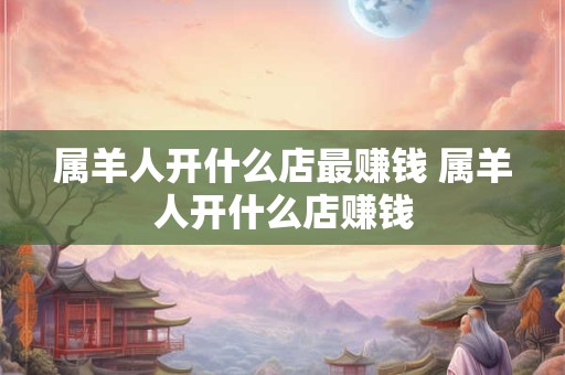 属羊人开什么店最赚钱 属羊人开什么店赚钱