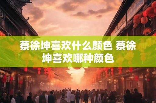 蔡徐坤喜欢什么颜色 蔡徐坤喜欢哪种颜色 蔡徐坤喜欢什么颜色 蔡徐坤喜欢哪种颜色