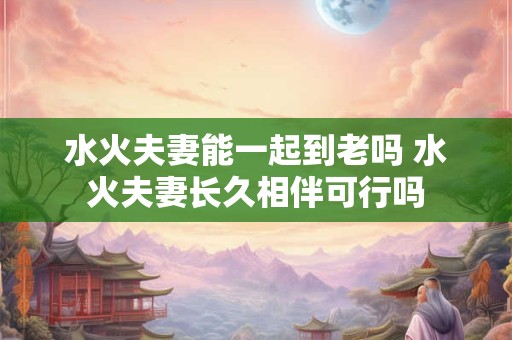 水火夫妻能一起到老吗 水火夫妻长久相伴可行吗