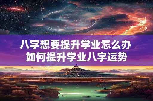 八字想要提升学业怎么办 如何提升学业八字运势