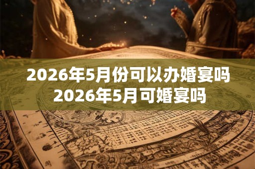 2026年5月份可以办婚宴吗 2026年5月可婚宴吗