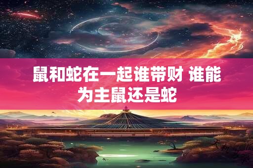 鼠和蛇在一起谁带财 谁能为主鼠还是蛇