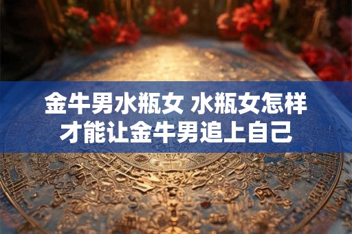 金牛男水瓶女 水瓶女怎样才能让金牛男追上自己