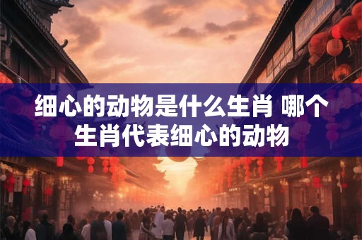 细心的动物是什么生肖 哪个生肖代表细心的动物