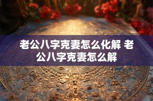 老公八字克妻怎么化解 老公八字克妻怎么解