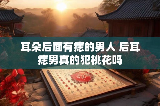 耳朵后面有痣的男人 后耳痣男真的犯桃花吗