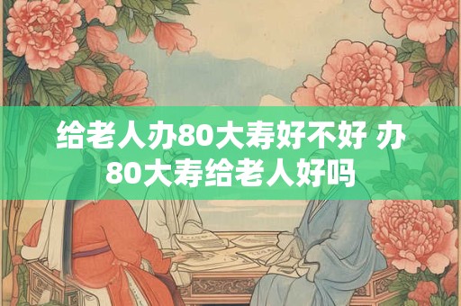 给老人办80大寿好不好 办80大寿给老人好吗