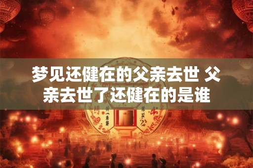 梦见还健在的父亲去世 父亲去世了还健在的是谁