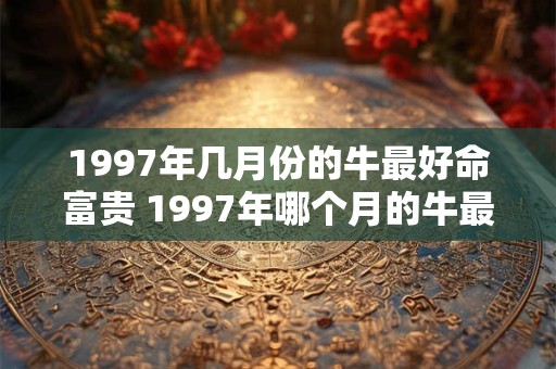 1997年几月份的牛最好命富贵 1997年哪个月的牛最旺 1997年几月份的牛最好命富贵 1997年哪个月的牛最旺
