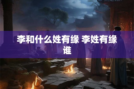 李和什么姓有缘 李姓有缘谁
