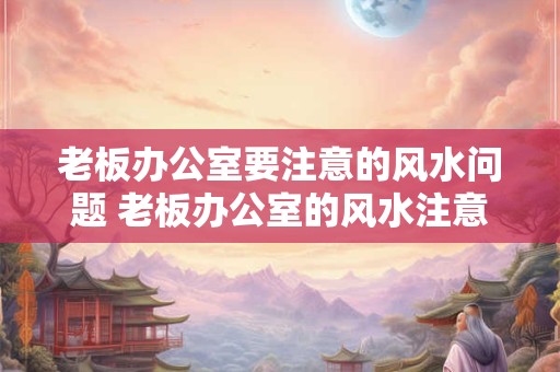 老板办公室要注意的风水问题 老板办公室的风水注意事项