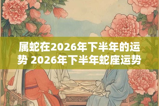 属蛇在2026年下半年的运势 2026年下半年蛇座运势如何
