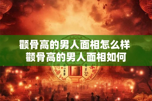颧骨高的男人面相怎么样 颧骨高的男人面相如何